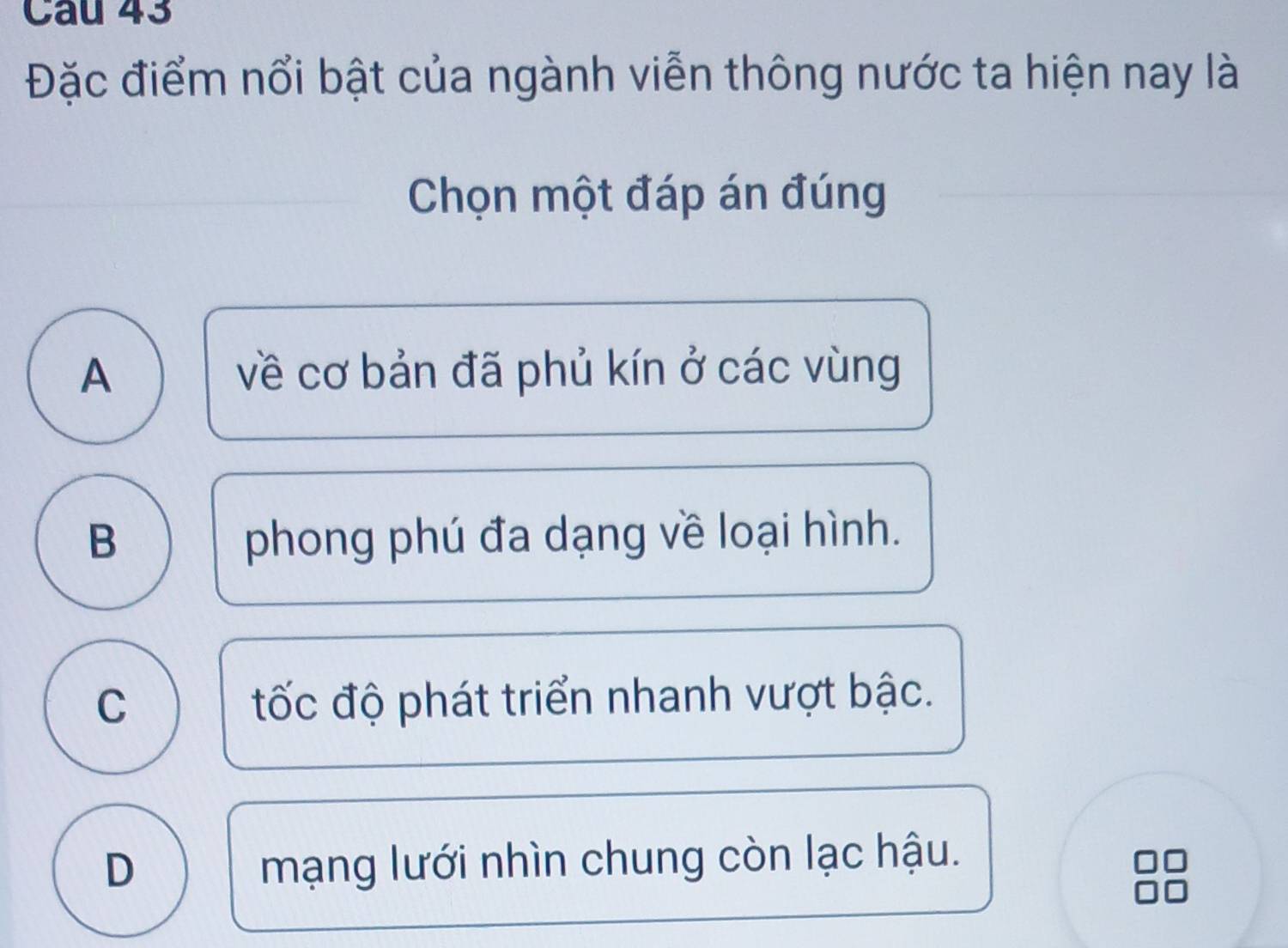 Đặc điểm nổi bật của ngành viễn thông nước ta hiện nay là
Chọn một đáp án đúng
A về cơ bản đã phủ kín ở các vùng
B phong phú đa dạng về loại hình.
C ốc độ phát triển nhanh vượt bậc.
D
mạng lưới nhìn chung còn lạc hậu.