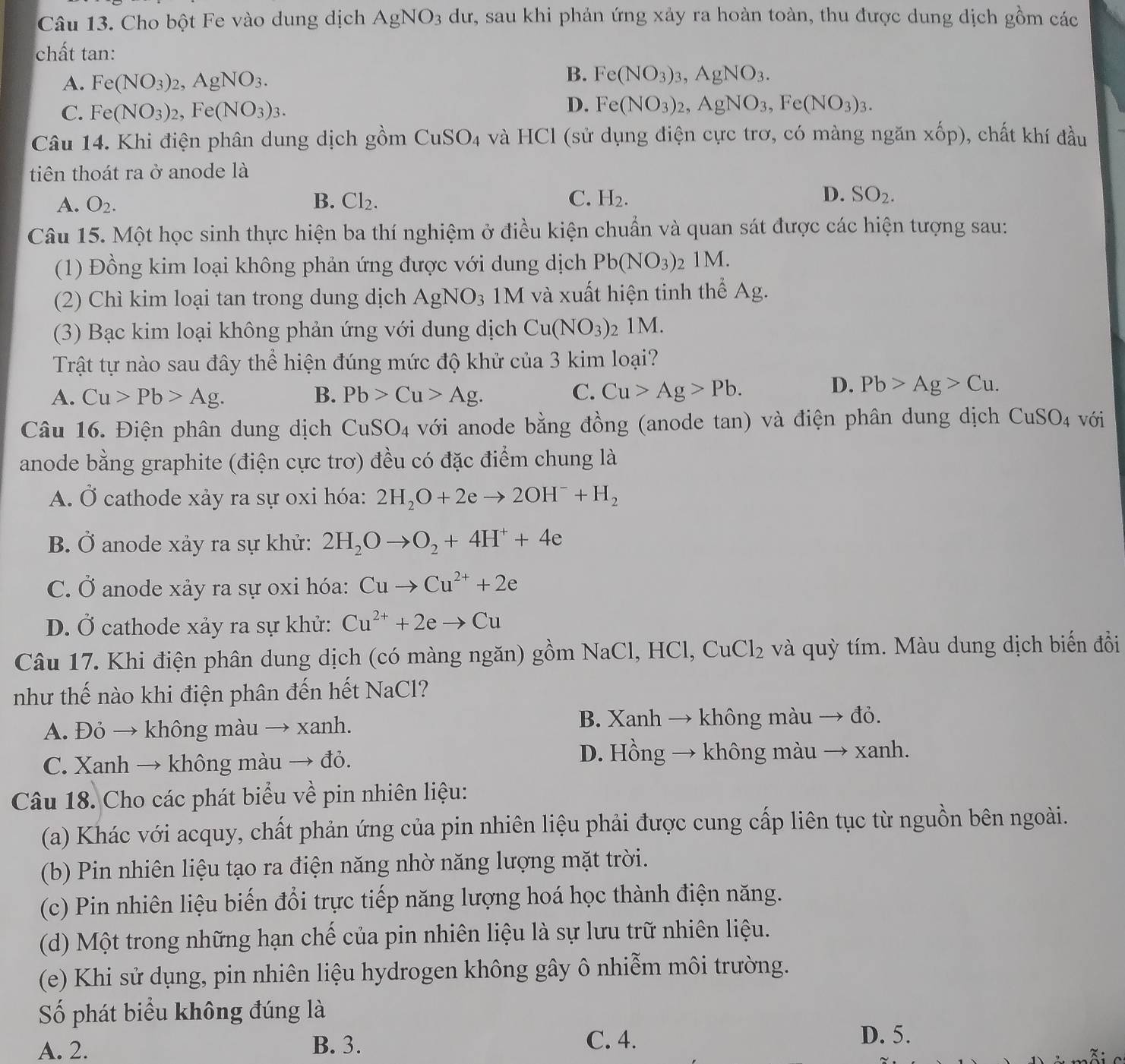 Cho bột Fe vào dung dịch AgNO_3 dư, sau khi phản ứng xảy ra hoàn toàn, thu được dung dịch gồm các
chất tan:
A. Fe(NO_3)_2,AgNO_3.
B. Fe(NO_3)_3,AgNO_3.
C. Fe(NO_3)_2,Fe(NO_3)_3.
D. Fe(NO_3)_2,AgNO_3,Fe(NO_3)_3.
Câu 14. Khi điện phân dung dịch gồm CuSO_4 và HCl (sử dụng điện cực trơ, có màng ngăn xhat op) ), chất khí đầu
tiên thoát ra ở anode là
A. O_2. B. Cl_2. C. H_2. D. SO_2.
Câu 15. Một học sinh thực hiện ba thí nghiệm ở điều kiện chuẩn và quan sát được các hiện tượng sau:
(1) Đồng kim loại không phản ứng được với dung dịch Pb(NO_3): 2 1M.
(2) Chì kim loại tan trong dung dịch / AgNO_3 3 1M và xuất hiện tinh thể Ag.
(3) Bạc kim loại không phản ứng với dung dịch Cu(NO_3) 2 1M.
Trật tự nào sau đây thể hiện đúng mức độ khử của 3 kim loại?
A. Cu>Pb>Ag. B. Pb>Cu>Ag. C. Cu>Ag>Pb.
D. Pb>Ag>Cu.
Câu 16. Điện phân dung dịch CuSO_4 với anode bằng đồng (anode tan) và điện phân dung dịch CuSO_4 với
anode bằng graphite (điện cực trơ) đều có đặc điểm chung là
A. Ở cathode xảy ra sự oxi hóa: 2H_2O+2eto 2OH^-+H_2
B. Ở anode xảy ra sự khử: 2H_2Oto O_2+4H^++4e
C. Ở anode xảy ra sự oxi hóa: Cuto Cu^(2+)+2e
D. Ở cathode xảy ra sự khử: Cu^(2+)+2eto Cu
Câu 17. Khi điện phân dung dịch (có màng ngăn) gồm NaCl, HCl, C uCl_2 : và quỳ tím. Màu dung dịch biến đồi
như thế nào khi điện phân đến hết NaCl?
A. Đỏ → không màu → xanh. B. Xanh → không màu → đỏ.
C. Xanh → không màu → đỏ.
D. Hồng → không màu → xanh.
Câu 18. Cho các phát biểu về pin nhiên liệu:
(a) Khác với acquy, chất phản ứng của pin nhiên liệu phải được cung cấp liên tục từ nguồn bên ngoài.
(b) Pin nhiên liệu tạo ra điện năng nhờ năng lượng mặt trời.
(c) Pin nhiên liệu biến đổi trực tiếp năng lượng hoá học thành điện năng.
(d) Một trong những hạn chế của pin nhiên liệu là sự lưu trữ nhiên liệu.
(e) Khi sử dụng, pin nhiên liệu hydrogen không gây ô nhiễm môi trường.
Số phát biểu không đúng là
A. 2. B. 3.
C. 4. D. 5.