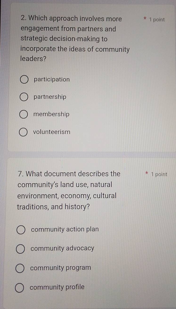 Which approach involves more * 1 point
engagement from partners and
strategic decision-making to
incorporate the ideas of community
leaders?
participation
partnership
membership
volunteerism
7. What document describes the * 1 point
community’s land use, natural
environment, economy, cultural
traditions, and history?
community action plan
community advocacy
community program
community profile