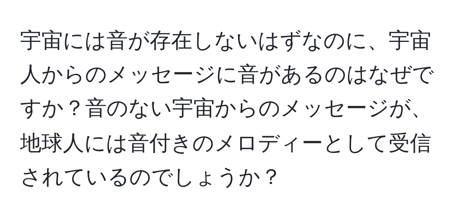 宇宙には音が存在しないはずなのに、宇宙人からのメッセージに音があるのはなぜですか？音のない宇宙からのメッセージが、地球人には音付きのメロディーとして受信されているのでしょうか？