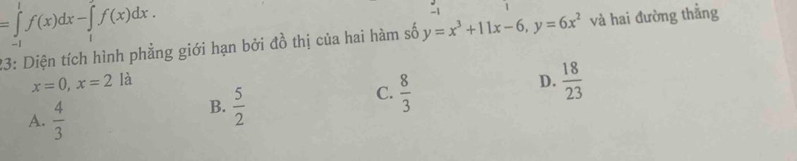 =∈tlimits _(-1)^1f(x)dx-∈tlimits _1^(2f(x)dx.
-1 1
23: Diện tích hình phẳng giới hạn bởi đồ thị của hai hàm số y=x^3)+11x-6, y=6x^2 và hai đường thẳng
x=0, x=2 là D.  18/23 
A.  4/3 
B.  5/2 
C.  8/3 