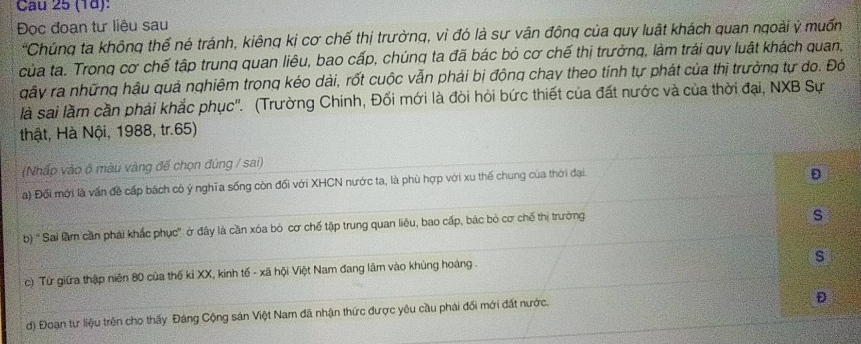 (1d):
Đọc đoan tư liệu sau
'Chúng ta không thể né tránh, kiêng kị cơ chế thị trường, vì đó là sự vận động của quy luật khách quan ngoài ý muốn
của ta. Trong cơ chế tập trung quan liêu, bao cấp, chúng ta đã bác bỏ cơ chế thị trưởng, làm trái quy luật khách quan,
gây ra những hậu quả nghiêm trọng kéo dài, rốt cuộc vẫn phải bị động chay theo tính tự phát của thị trường tự do. Đó
là sai lầm cần phải khắc phục''. (Trường Chinh, Đối mới là đòi hỏi bức thiết của đất nước và của thời đại, NXB Sự
thật, Hà Nội, 1988, tr.65)
(Nhấp vào ô màu vàng đế chọn đúng / sai)
a) Đối mới là vấn đề cấp bách có ý nghĩa sống còn đối với XHCN nước ta, là phù hợp với xu thế chung của thời đại.
D
b) 'Sai lầm cần phải khắc phục' ở đây là cần xóa bỏ cơ chế tập trung quan liêu, bao cấp, bác bỏ cơ chế thị trường
s
s
c) Từ giữa thập niên 80 của thế kỉ XX, kinh tế - xã hội Việt Nam đang lâm vào khủng hoàng .
d) Đoạn tư liệu trên cho thấy Đảng Cộng sản Việt Nam đã nhận thức được yêu cầu phải đối mới đất nước.
D