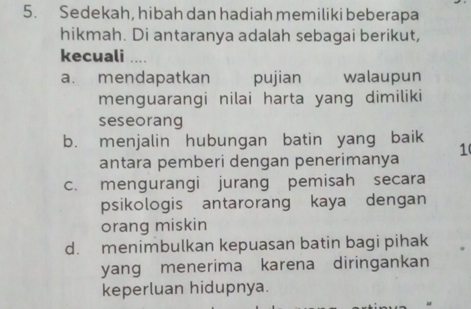 Sedekah, hibah dan hadiah memiliki beberapa
hikmah. Di antaranya adalah sebagai berikut,
kecuali ....
a. mendapatkan pujian walaupun
menguarangi nilai harta yang dimiliki
seseorang
b. menjalin hubungan batin yang baik
1
antara pemberi dengan penerimanya
c. mengurangi jurang pemisah secara
psikologis antarorang kaya dengan
orang miskin
d. menimbulkan kepuasan batin bagi pihak
yang menerima karena diringankan
keperluan hidupnya.