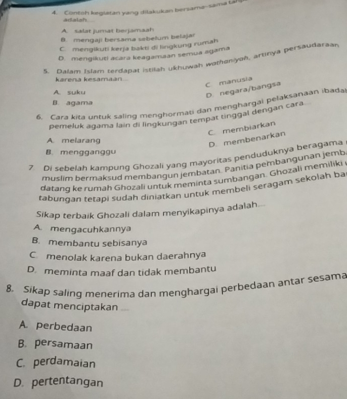 Contoh keglatan yang dilakukan bersama--sama tahp
adalah
A. salat jumat berjamaah
B. mengaji bersama sebelum belajar
C. mengikuti kerja bakti di lingkung rumah
D. mengikuti acara keagamaan semua agama
5. Dalam Islam terdapat istilah ukhuwah wathaniyah, artinya persaudaraan
karena kesamaan
C manusia
A. suku
D. negara/bangsa
B. agama
6. Cara kita untuk saling menghormati dan menghargai pelaksanaan ibada
pemeluk agama lain di lingkungan tempat tinggal dengan cara
C membiarkan
A melarang
D membenarkan
B. mengganggu
7 Di sebelah kampung Ghozali yang mayoritas penduduknya beragama
muslim bermaksud membangun jembatan. Panitia pembangunan jemb
datang ke rumah Ghozali untuk meminta sumbangan. Ghozali memiliki
tabungan tetapi sudah diniatkan untuk membeli seragam sekolah ba
Sikap terbaik Ghozali dalam menyikapinya adalah
A mengacuhkannya
B. membantu sebisanya
Cmenolak karena bukan daerahnya
Dmeminta maaf dan tidak membantu
8. Sikap saling menerima dan menghargai perbedaan antar sesama
dapat menciptakan
A. perbedaan
B. persamaan
C. perdamaian
D. pertentangan