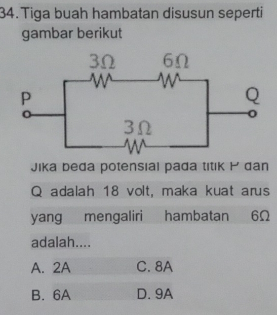 Tiga buah hambatan disusun seperti
gambar berikut
Jika beda potensial pada titık dan
Q adalah 18 volt, maka kuat arus
yang mengaliri hambatan 6Ω
adalah....
A. 2A C. 8A
B. 6A D. 9A