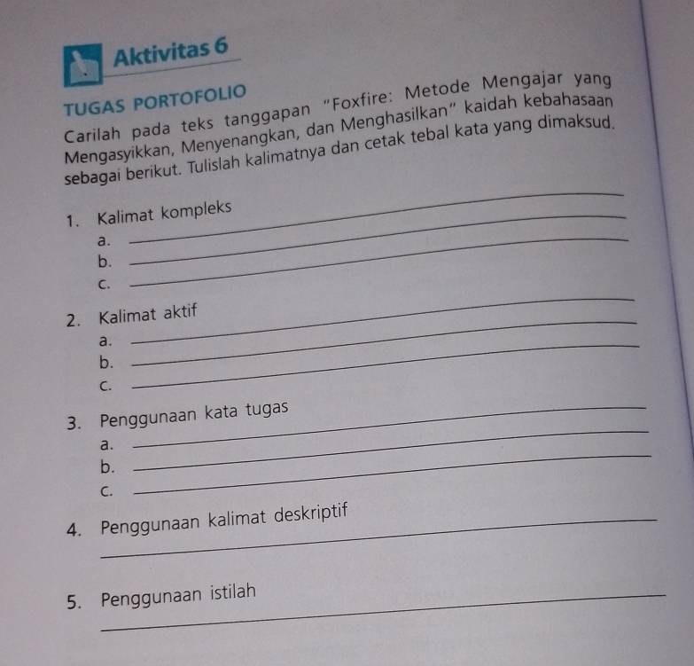 Aktivitas 6 
TUGAS PORTOFOLIO 
Carilah pada teks tanggapan “Foxfire: Metode Mengajar yang 
Mengasyikkan, Menyenangkan, dan Menghasilkan” kaidah kebahasaan 
sebagai berikut. Tulislah kalimatnya dan cetak tebal kata yang dimaksud, 
1. Kalimat kompleks 
a. 
_ 
b. 
_ 
_ 
C. 
2. Kalimat aktif 
a._ 
b. 
_ 
C. 
3. Penggunaan kata tugas 
_ 
a. 
b. 
_ 
C. 
4. Penggunaan kalimat deskriptif 
5. Penggunaan istilah