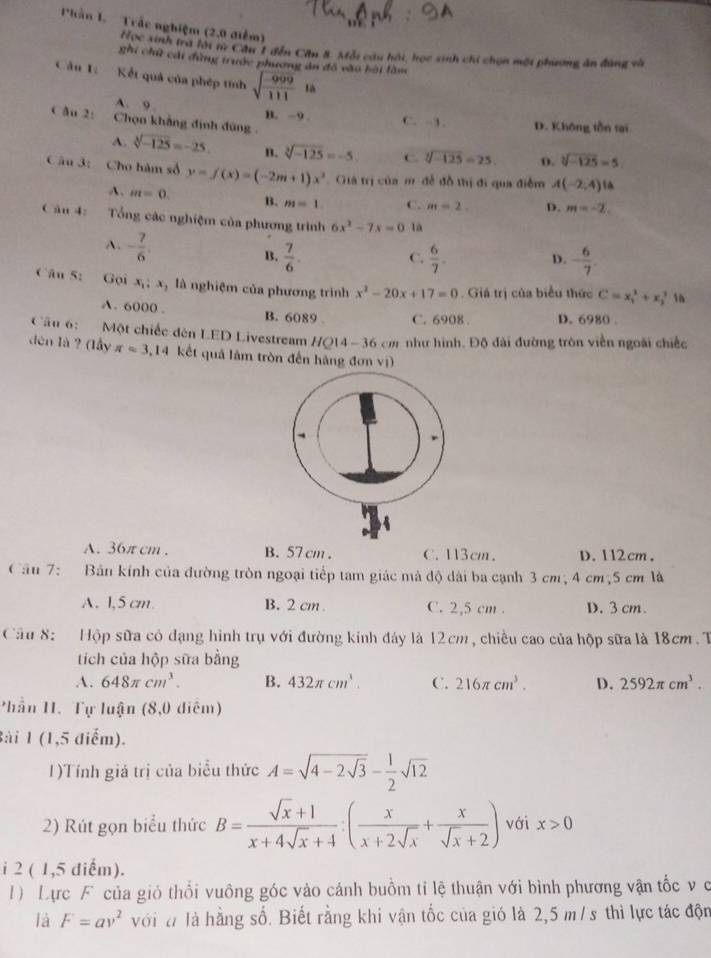 Phần 1. Trắc nghiệm (2,0 điểm)
Học sinh tra lới từ Cầu 1 đễn Cầu 8. Mỗt câu hội, học sinh chi chọn một phiơng ăn đùng và
ghi chữ cái đùng trước phương ản đồ vào bài làm
Cầu 1:  Kết quả của phép tính sqrt(frac -999)111ia
A. 9
C âu 2: Chọn khẳng định đùng
B. ~9. C. -3. D. Không tồn tại
A. sqrt[3](-125)=-25. B. sqrt[3](-125)=-5 C. sqrt[3](-125)=25. D. sqrt[3](-125)=5
Câu 3: Cho hàm số y=f(x)=(-2m+1)x^2 Giả trị của m đễ đồ thị đi qua điễm A(-2,4) 1
A. m=0. B. m=1 C. m=2. D. m=-2.
Cân 4: Tổng các nghiệm của phương trình 6x^2-7x=0 là
A. - 7/6 . B.  7/6 .
C.  6/7 . - 6/7 .
D.
Câu 62 Gọi x_1:x_2 là nghiệm của phương trình x^2-20x+17=0. Giá trị của biểu thức C=x_1^(2+x_2^2 16
A. 6000 . B. 6089 C. 6908 . D. 6980 .
Cầu 6: Một chiếc dèn LED Livestream HQ14-36cm # như hình. Độ đài đường tròn viễn ngoài chiếc
dèn là ? (lầy π =3,14 kết quả lâm tròn đến hàng đơn vị)
A. 36π cm . B. 57 cm . C. 13cm. D. 112cm .
Cầu 7: Bản kính của đường tròn ngoại tiếp tam giác mà độ dài ba cạnh 3 cm; 4 cm;5 cm là
A. 1,5 cm. B. 2 cm . C. 2,5 cm . D. 3 cm.
Cầu 8:   Hộp sữa có đạng hình trụ với đường kính đáy là 12cm, chiều cao của hộp sữa là 18cm. T
tích của hộp sữa bằng
A. 648π cm^3). B. 432π cm^3. C. 216π cm^3. D. 2592π cm^3.
Phần 1. Tự luận (8,0 điểm)
Bài 1 (1,5 điểm).
1)Tính giá trị của biểu thức A=sqrt(4-2sqrt 3)- 1/2 sqrt(12)
2) Rút gọn biểu thức B= (sqrt(x)+1)/x+4sqrt(x)+4 :( x/x+2sqrt(x) + x/sqrt(x)+2 ) với x>0
i 2 ( 1,5 điểm).
1) Lực F của gió thổi vuồng góc vào cánh buồm tỉ lệ thuận với bình phương vận tốc v c
là F=av^2 với đ là hằng số. Biết rằng khi vận tốc của gió là 2,5 m / s thì lực tác độn