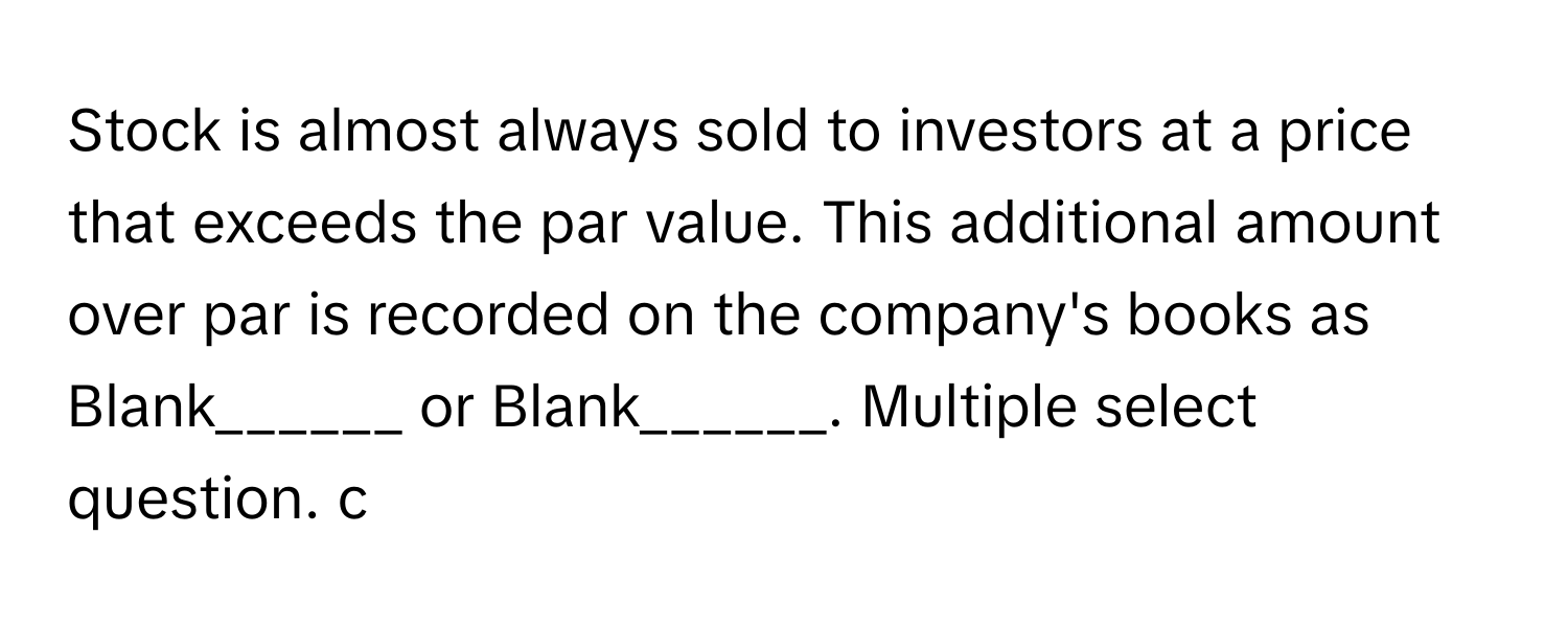 Stock is almost always sold to investors at a price that exceeds the par value. This additional amount over par is recorded on the company's books as Blank______ or Blank______. Multiple select question. c