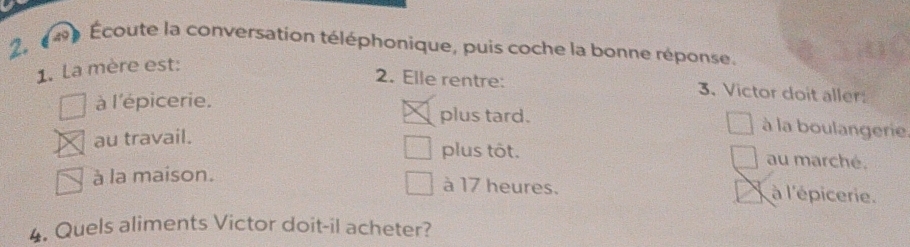 Écoute la conversation téléphonique, puis coche la bonne réponse.
1. La mère est:
2. Elle rentre: 3. Victor doit aller
à l'épicerie.
plus tard. à la boulangerie.
au travail. plus tôt. au marché.
à la maison.
à 17 heures. à l'épicerie.
4. Quels aliments Victor doit-il acheter?