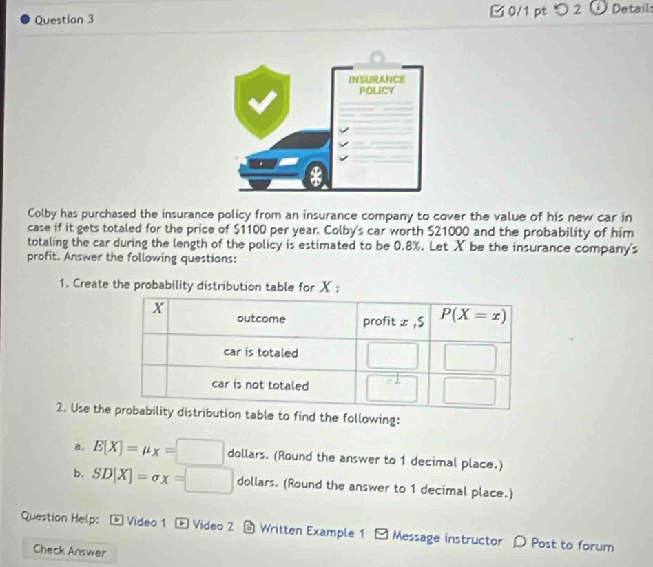 [ 0/1 pt つ 2 ⓘ Detail:
Colby has purchased the insurance policy from an insurance company to cover the value of his new car in
case if it gets totaled for the price of $1100 per year. Colby's car worth $21000 and the probability of him
totaling the car during the length of the policy is estimated to be 0.8%. Let X be the insurance company's
profit. Answer the following questions:
1. Create the probability distribution table for X :
2. Use theble to find the following:
a, E[X]=mu _X=□ dollars. (Round the answer to 1 decimal place.)
b. SD[X]=sigma x=□ dollars. (Round the answer to 1 decimal place.)
Question Help:  Video 1 - Video 2 - Written Example 1 □ Message instructor 〇 Post to forum
Check Answer