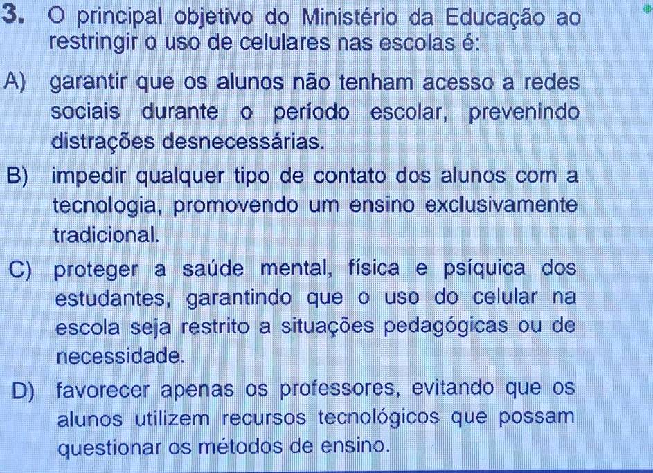 principal objetivo do Ministério da Educação ao
restringir o uso de celulares nas escolas é:
A) garantir que os alunos não tenham acesso a redes
sociais durante o período escolar, prevenindo
distrações desnecessárias.
B) impedir qualquer tipo de contato dos alunos com a
tecnologia, promovendo um ensino exclusivamente
tradicional.
C) proteger a saúde mental, física e psíquica dos
estudantes, garantindo que o uso do celular na
escola seja restrito a situações pedagógicas ou de
necessidade.
D) favorecer apenas os professores, evitando que os
alunos utilizem recursos tecnológicos que possam
questionar os métodos de ensino.