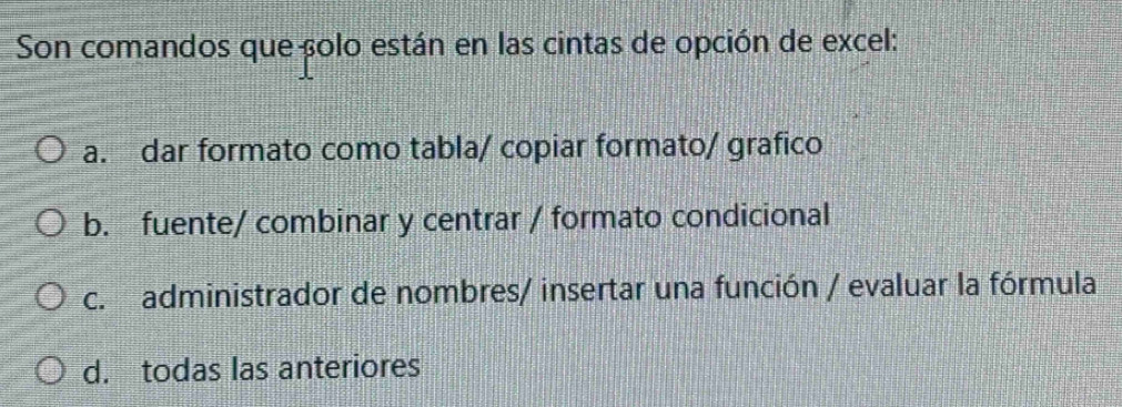 Son comandos que çolo están en las cintas de opción de excel:
a. dar formato como tabla/ copiar formato/ grafico
b. fuente/ combinar y centrar / formato condicional
c. administrador de nombres/ insertar una función / evaluar la fórmula
d. todas las anteriores