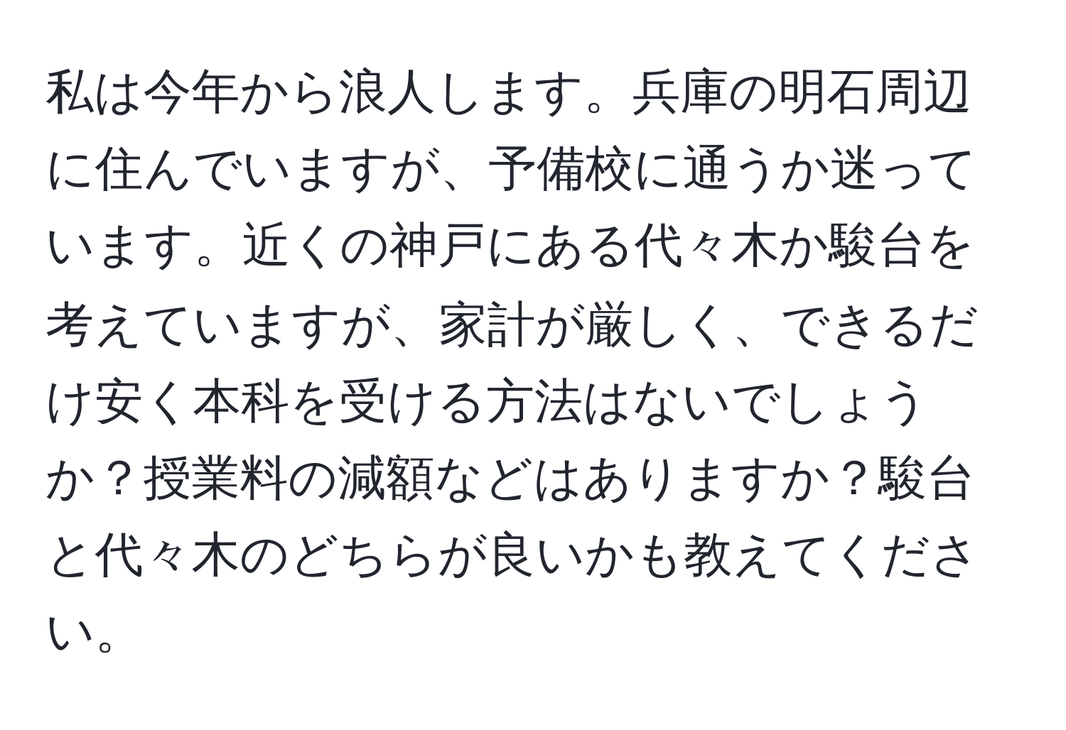 私は今年から浪人します。兵庫の明石周辺に住んでいますが、予備校に通うか迷っています。近くの神戸にある代々木か駿台を考えていますが、家計が厳しく、できるだけ安く本科を受ける方法はないでしょうか？授業料の減額などはありますか？駿台と代々木のどちらが良いかも教えてください。