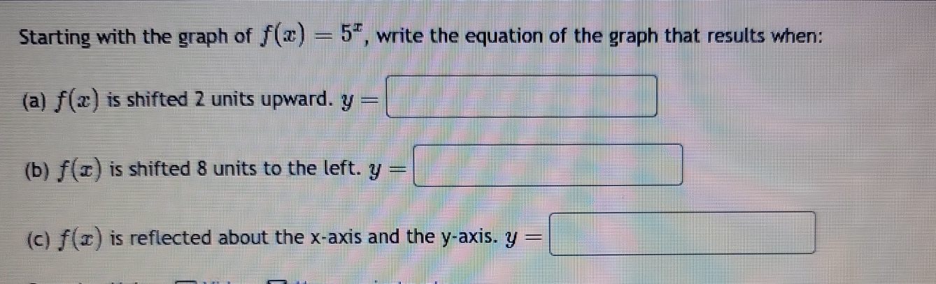 Starting with the graph of f(x)=5^x , write the equation of the graph that results when: 
(a) f(x) is shifted 2 units upward. y= =□
(b) f(x) is shifted 8 units to the left. y=□
(C) f(x) is reflected about the x-axis and the y-axis. y=□