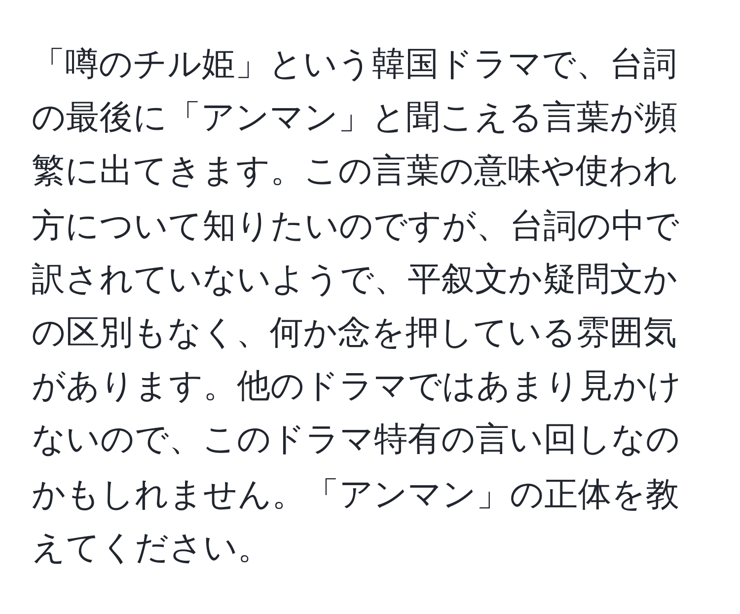 「噂のチル姫」という韓国ドラマで、台詞の最後に「アンマン」と聞こえる言葉が頻繁に出てきます。この言葉の意味や使われ方について知りたいのですが、台詞の中で訳されていないようで、平叙文か疑問文かの区別もなく、何か念を押している雰囲気があります。他のドラマではあまり見かけないので、このドラマ特有の言い回しなのかもしれません。「アンマン」の正体を教えてください。