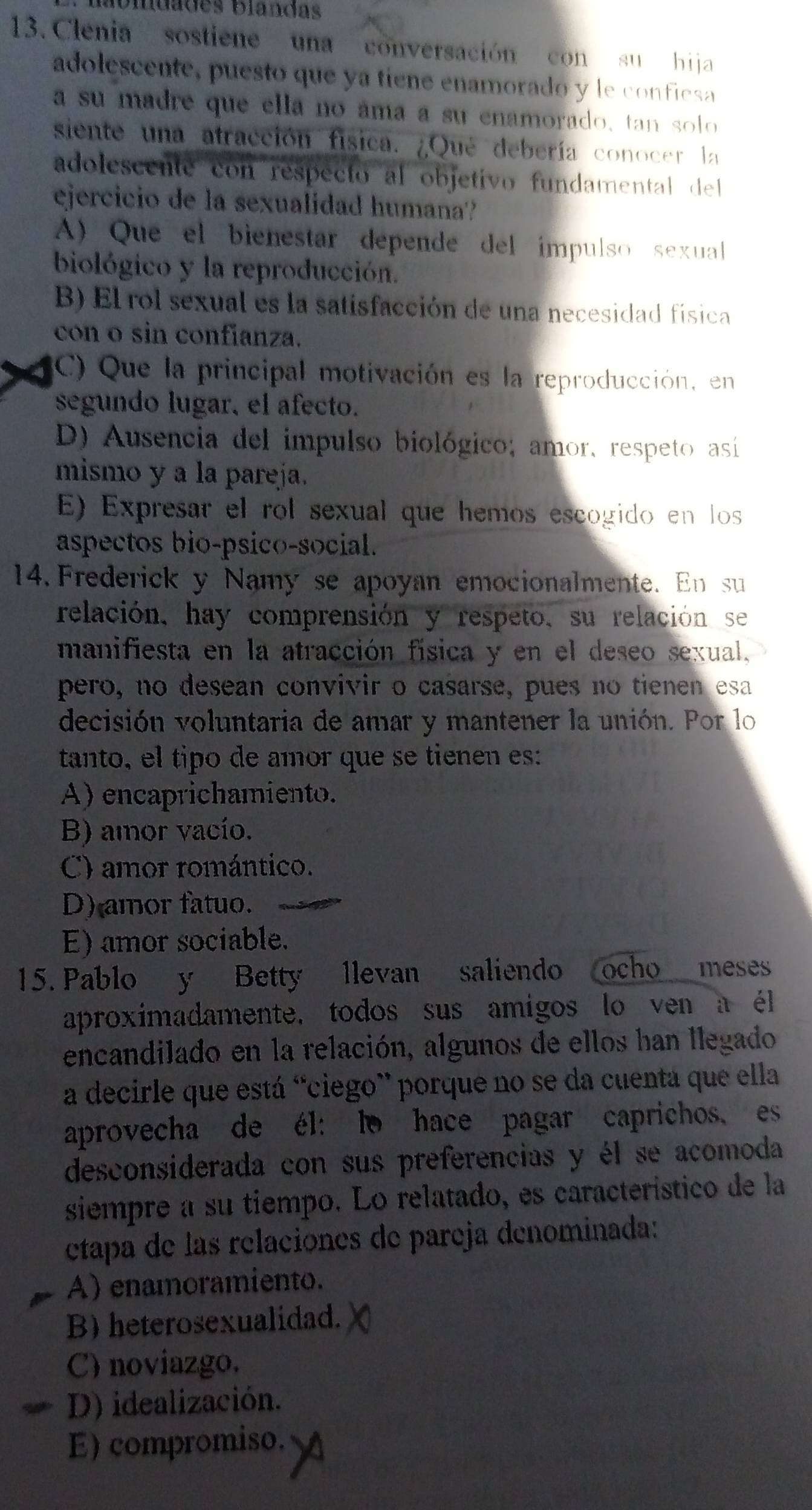 lbiuades blandas
13. Clenia sostiene una conversación con su hija
adolescente, puesto que ya tíene enamorado y le conficsa
a su madre que ella no áma a su enamorado, tan solo 
siente una atracción física. ¿Qué debería conocer la
adolescente con respecto al objetivo fundamental del
ejercicio de la sexualidad humana'?
A) Que el bienestar depende del ímpulso sexual
biológico y la reproducción.
B) El rol sexual es la satisfacción de una necesidad física
con o sin confianza.
C) Que la principal motivación es la reproducción, en
segundo lugar, el afecto.
D) Ausencia del impulso biológico; amor, respeto así
mismo y a la pareja.
E) Expresar el rol sexual que hemos escogido en los
aspectos bio-psico-social.
14. Frederick y Namy se apoyan emocionalmente. En su
relación, hay comprensión y respeto, su relación se
manifiesta en la atracción física y en el deseo sexual,
pero, no desean convivir o casarse, pues no tienen esa
decisión voluntaria de amar y mantener la unión. Por lo
tanto, el tipo de amor que se tienen es:
A) encaprichamiento.
B) amor vacío.
C) amor romántico.
D) amor fatuo.
E) amor sociable.
15. Pablo y Betty llevan saliendo ocho meses
aproximadamente, todos sus amigos lo ven a él
encandilado en la relación, algunos de ellos han llegado
a decirle que está "ciego” porque no se da cuentá que ella
aprovecha de él: lo hace pagar caprichos, es
desconsiderada con sus preferencias y él se acomoda
siempre a su tiempo. Lo relatado, es característico de la
tapa de las relaciones de pareja denominada:
A) enamoramiento.
B) heterosexualidad.
C) noviazgo.
D) idealización.
E) compromiso.