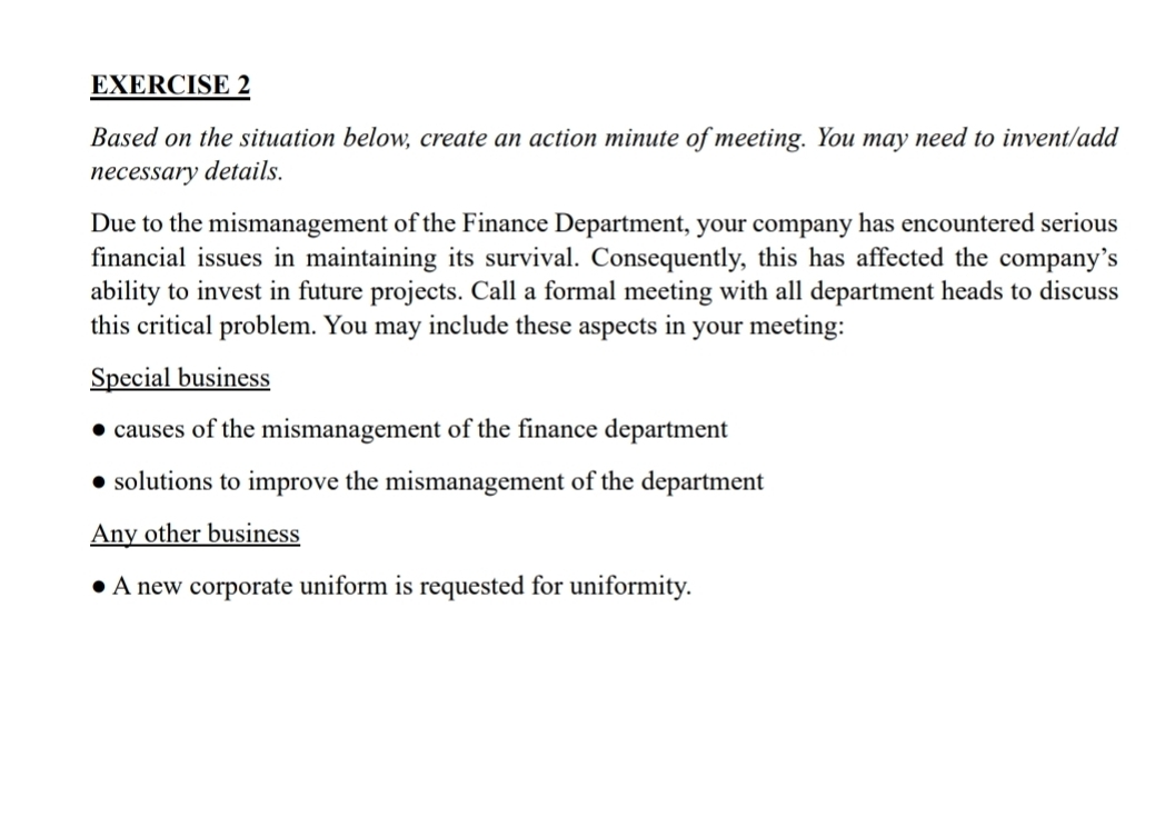 Based on the situation below, create an action minute of meeting. You may need to invent/add
necessary details.
Due to the mismanagement of the Finance Department, your company has encountered serious
financial issues in maintaining its survival. Consequently, this has affected the company’s
ability to invest in future projects. Call a formal meeting with all department heads to discuss
this critical problem. You may include these aspects in your meeting:
Special business
causes of the mismanagement of the finance department
solutions to improve the mismanagement of the department
Any other business
A new corporate uniform is requested for uniformity.