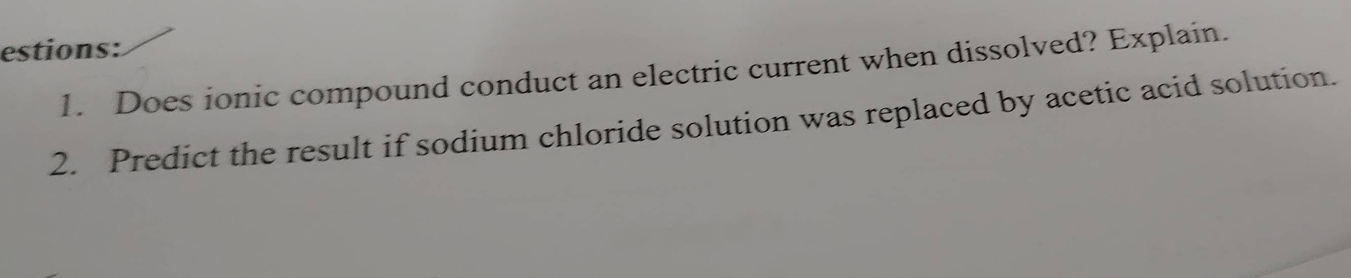 estions: 
1. Does ionic compound conduct an electric current when dissolved? Explain. 
2. Predict the result if sodium chloride solution was replaced by acetic acid solution.