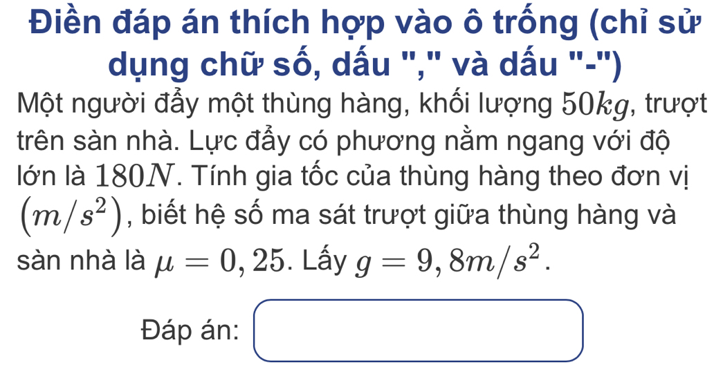 Điền đáp án thích hợp vào ô trống (chỉ sử 
dụng chữ số, dấu "," và dấu "-") 
Một người đẫy một thùng hàng, khối lượng 50kg, trượt 
trên sàn nhà. Lực đẫy có phương nằm ngang với độ 
lớn là 180N. Tính gia tốc của thùng hàng theo đơn vị
(m/s^2) , biết hệ số ma sát trượt giữa thùng hàng và 
sàn nhà là mu =0,25. Lấy g=9,8m/s^2. 
Đáp án: □