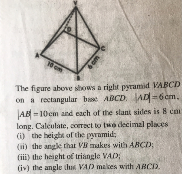 The ght pyramid VABCD
on a rectangular base ABCD. |AD|=6cm,
|AB|=10cm and each of the slant sides is 8 cm
long. Calculate, correct to two decimal places 
(i) the height of the pyramid; 
(ii) the angle that VB makes with ABCD; 
(iii) the height of triangle VAD; 
(iv) the angle that VAD makes with ABCD.