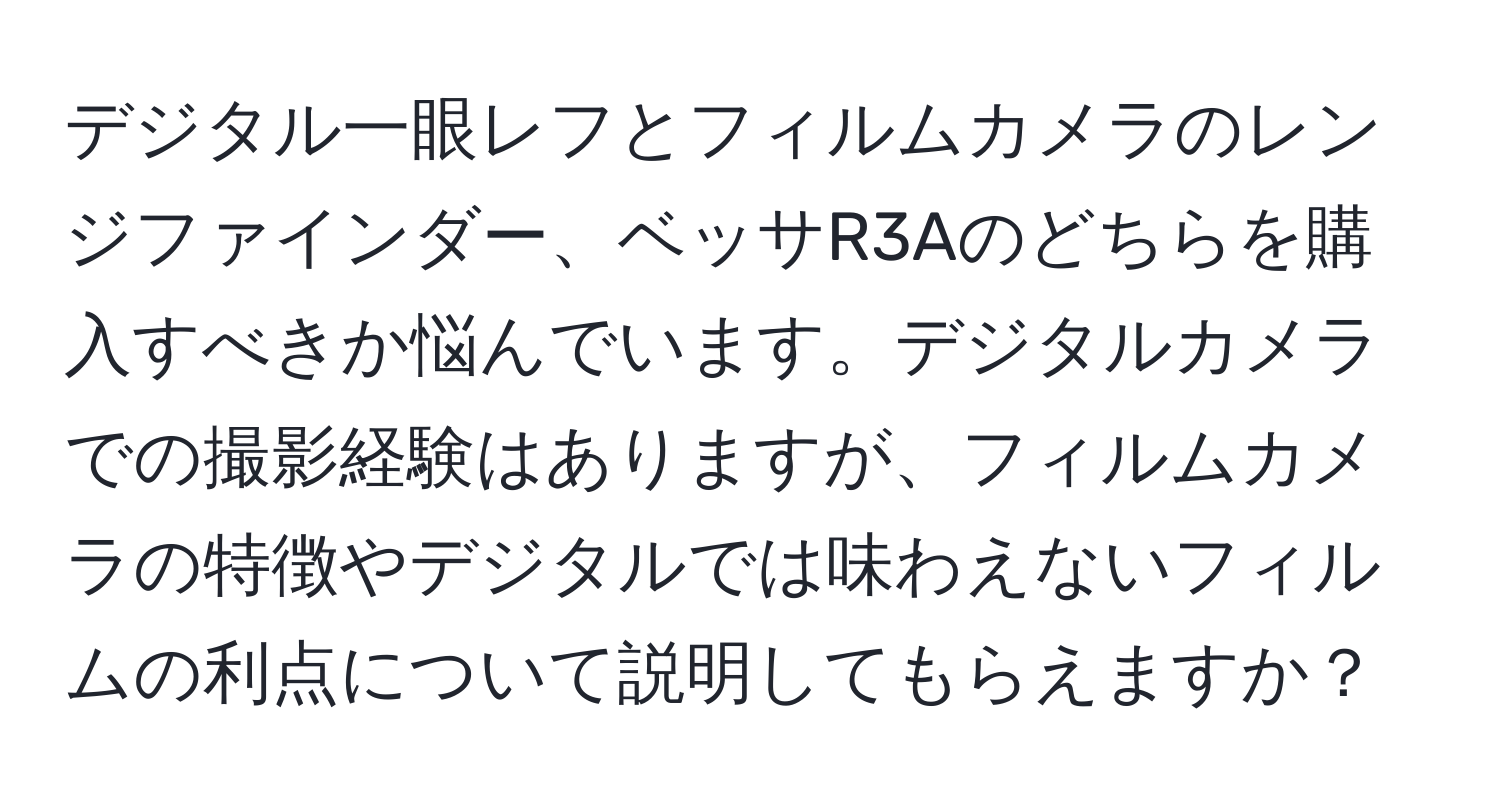 デジタル一眼レフとフィルムカメラのレンジファインダー、ベッサR3Aのどちらを購入すべきか悩んでいます。デジタルカメラでの撮影経験はありますが、フィルムカメラの特徴やデジタルでは味わえないフィルムの利点について説明してもらえますか？