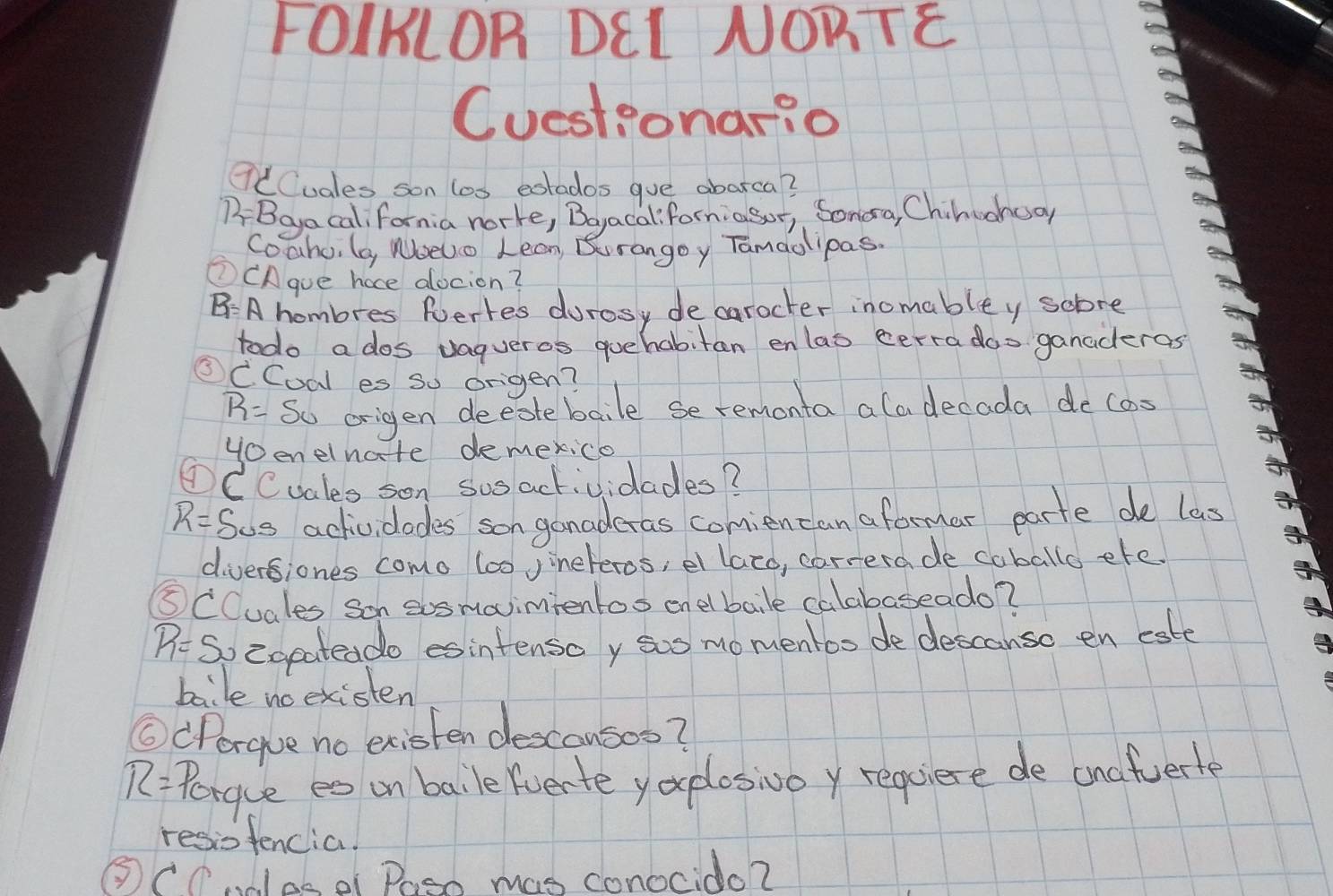 FOIKLOR DEL NORTE 
Cuestionario 
QtCuales son los eotados gue abarca? 
BBayacal, fornia norke, Boyacaliforniasor, Sonora, Chilunnoo 
Coaho, (a, Noeuo Lean Burangoy Tamaolipas. 
①CAgue hace alocion?
B=A hombres Ruertes durosy de carocter inomabley sobre 
todo a dos vagueros quehabitan enlas cerra doo ganaderas 
③CCoal es so origen?
R= So origen deeotebaile se remonta ala decada decas 
Hoenelnate demexico 
①CCuales son sosactividades?
R= Sos actividades son gonadcras comiencan aformar parte de las 
diversiones como 6o0 Jineteros, el lato, carrerade caballo efe. 
⑤CCuales son sosmavimtentos onelbaile calabaseado?
R= So cgeateado esintenso y sos momentoo de descanso en este 
baile no existen 
⑥(Perque no existen descousos?
R= Perque es on baile fverte yo plosivoy requiere de unafuerte 
resiofencia! 
③CCndlese Paso mas conocido?