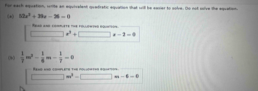 For each equation, write an equivalent quadratic equation that will be easier to solve. Do not solve the equation. 
(a) 52x^2+39x-26=0
Read and complete the following equation.
x^2+
]x-2=0
(b)  1/7 m^2- 1/6 m- 1/7 =0
Read and complete the following equation.
m^2-[ □ m-6=0