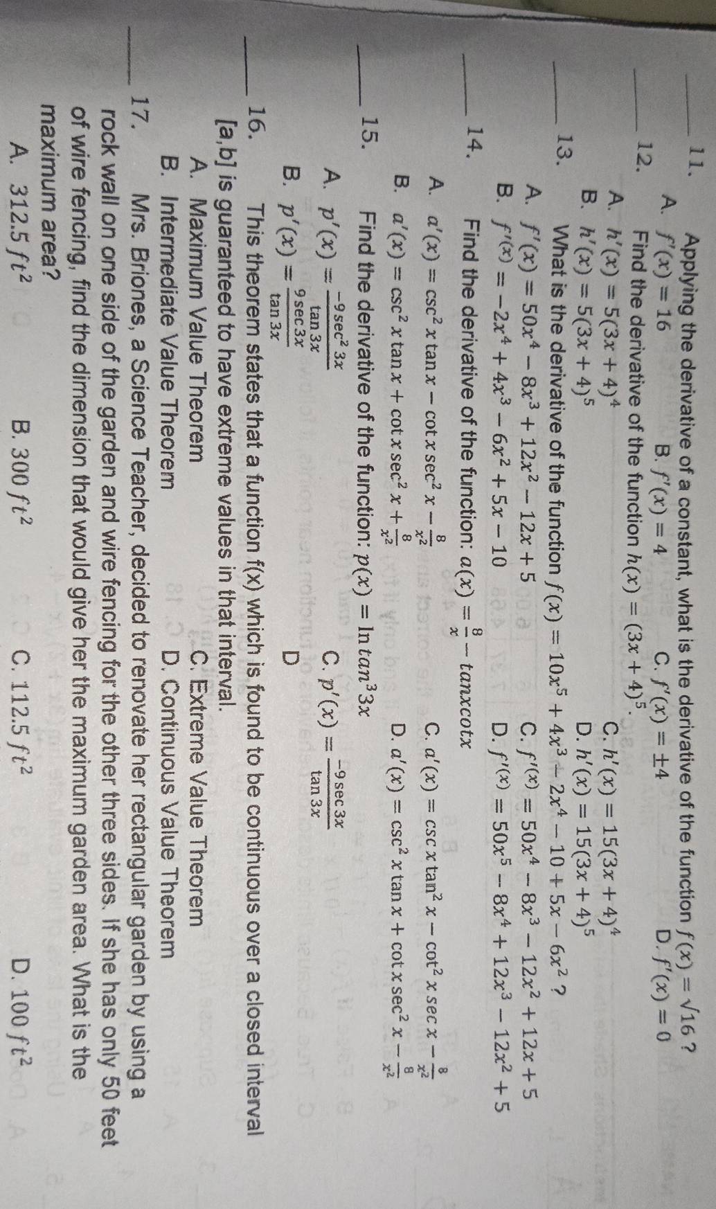 Applying the derivative of a constant, what is the derivative of the function f(x)=sqrt(16) ?
A. f'(x)=16 B. f'(x)=4 C. f'(x)=± 4 D. f'(x)=0
_12. Find the derivative of the function h(x)=(3x+4)^5.
A. h'(x)=5(3x+4)^4 C. h'(x)=15(3x+4)^4
B. h'(x)=5(3x+4)^5 D. h'(x)=15(3x+4)^5
_13. What is the derivative of the function f(x)=10x^5+4x^3-2x^4-10+5x-6x^2 ?
A. f'(x)=50x^4-8x^3+12x^2-12x+5 C. f'^(x)=50x^4-8x^3-12x^2+12x+5
B. f'^(x)=-2x^4+4x^3-6x^2+5x-10 D. f'^(x)=50x^5-8x^4+12x^3-12x^2+5
_14. Find the derivative of the function: a(x)= 8/x -tan xcot x
A. a'(x)=csc^2xtan x-cot xsec^2x- 8/x^2  C. a'(x)=csc xtan^2x-cot^2xsec x- 8/x^2 
B. a'(x)=csc^2xtan x+cot xsec^2x+ 8/x^2  D. a'(x)=csc^2xtan x+cot xsec^2x- 8/x^2 
_15. Find the derivative of the function: p(x)=ln tan^33x
A. p'(x)= (-9sec^23x)/tan 3x  p'(x)= (-9sec 3x)/tan 3x 
C.
B. p'(x)= 9sec 3x/tan 3x 
D
_16. This theorem states that a function f(x) which is found to be continuous over a closed interval
[a,b] is guaranteed to have extreme values in that interval.
A. Maximum Value Theorem C. Extreme Value Theorem
B. Intermediate Value Theorem D. Continuous Value Theorem
_17. Mrs. Briones, a Science Teacher, decided to renovate her rectangular garden by using a
rock wall on one side of the garden and wire fencing for the other three sides. If she has only 50 feet
of wire fencing, find the dimension that would give her the maximum garden area. What is the
maximum area?
A. 312.5ft^2 B. 300ft^2 C. 112.5ft^2 D. 100ft^2