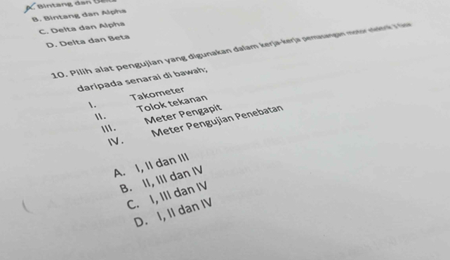 B. Bintang dan Alpha
C. Delta dan Alpha
D. Delta dan Beta
10. Pilih alat pengujian yang digunakan đalam kerja-kerja pemasangan motor nnkra J Gie
daripada senarai di bawah;
1. Takometer
Tolok tekanan
1 .
Ⅲ. Meter Pengapit
Meter Pengujian Penebatan

.
A. I, II dan III
B. II, III dan IV
C. I, III dan IV
D. I, II dan IV