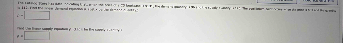 The Catalog Store has data indicating that, when the price of a CD bookcase is $131, the demand quantity is 96 and the supply quantity is 120. The equilibrium point occurs when the price is $81 and the quantity 
is 112. Find the linear demand equation p. (Let x be the demand quantity.)
p=□
Find the linear supply equation p. (Let x be the supply quantity.)
p=□