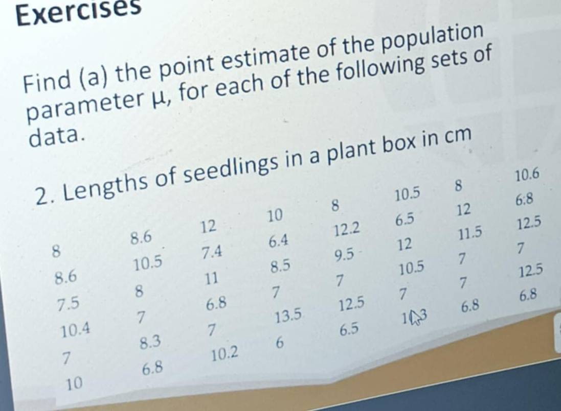 Exercises 
Find (a) the point estimate of the population 
parameter μ, for each of the following sets of 
data. 
2. Lengths of seedlings in a plant box in cm
10.5 8 10.6
6.5 12
8.6 12 10 8
6:8
8 7.4 6.4 12.2
11.5 12.5
9.5 12 7
10.5 8.5 10.5 7
8.6 11 7 7
12.5
7.5 8
6.8 12.5 7
6.8 6.8
10.4 7 7
13.5 13
8.3 7
6.5
7
6.8 10.2 6
10