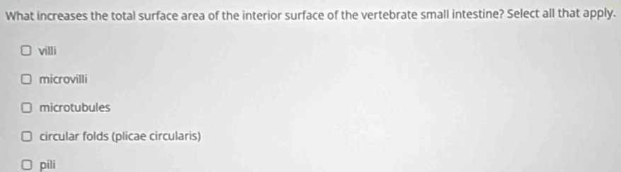 What increases the total surface area of the interior surface of the vertebrate small intestine? Select all that apply.
villi
microvilli
microtubules
circular folds (plicae circularis)
pili