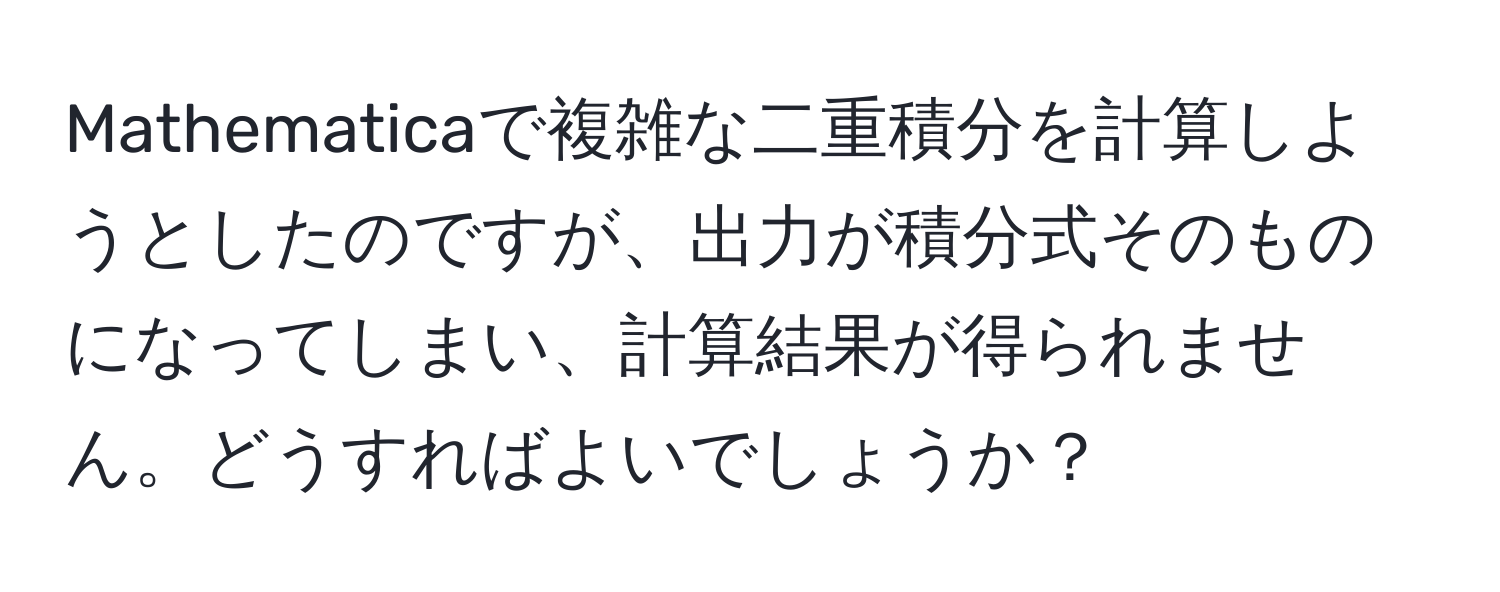 Mathematicaで複雑な二重積分を計算しようとしたのですが、出力が積分式そのものになってしまい、計算結果が得られません。どうすればよいでしょうか？