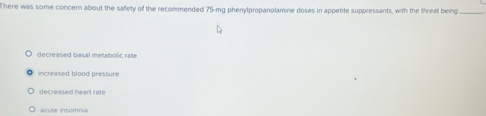 There was some concern about the safety of the recommended 75-mg phenylpropanolamine doses in appetite suppressants, with the threat being_
decreased basal metabolic rate
increased blood pressure
decreased heart rate
acute insomnia