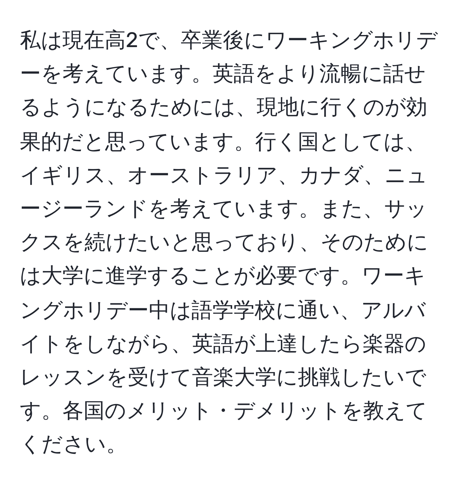 私は現在高2で、卒業後にワーキングホリデーを考えています。英語をより流暢に話せるようになるためには、現地に行くのが効果的だと思っています。行く国としては、イギリス、オーストラリア、カナダ、ニュージーランドを考えています。また、サックスを続けたいと思っており、そのためには大学に進学することが必要です。ワーキングホリデー中は語学学校に通い、アルバイトをしながら、英語が上達したら楽器のレッスンを受けて音楽大学に挑戦したいです。各国のメリット・デメリットを教えてください。