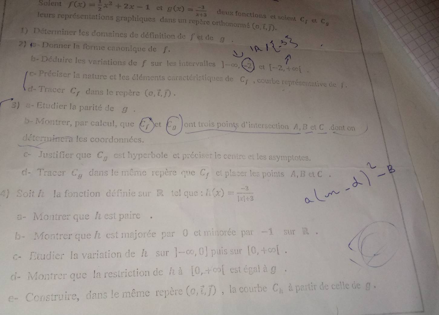 Soient f(x)= 1/2 x^2+2x-1 et g(x)= (-3)/x+3  deux fonctions et soient C_f C_9
leurs représentations graphiques dans un repère orthonormé (0,vector t,vector j). 
et 
1) Déterminer les domaines de définition de fet de g
2) - Donner la forme canonique de f. 
b- Déduire les variations de f sur les intervalles ]-∈fty 2 ct [-2,+∈fty [. 
c- Préciser la nature et les éléments caractéristiques de C_f , courbe représentative de f. 
d- Tracer Cy dans le repère (0,vector i,vector j). 
3) a- Etudier la parité de g. 
b- Montrer, par calcul, que et  1 1/4  ont trois points d’intersection A, B et C.dont on 
déterminera les coordonnées. 
c- Justifier que C_g est hyperbole'et préciser le centre et les asymptotes. 
d- Tracer C_g dans le même repère que Cy et placer les points A, B et C. 
4 Soit h la fonction définie sur R ô tel que : h(x)= (-3)/|x|+3 
a- Montrer que h est paire . 
b- Montrer que h est majorée par 0 et minorée par −1 sur R , 
c- Étudier la variation de h sur ]-∈fty ,0] puis sur [0,+∈fty [. 
d- Montrer que la restriction de h à [0,+∈fty [ est égal à g. 
e- Construire, dans le même repère (0,vector i,vector j) ，la courbe C_h à partir de celle de g