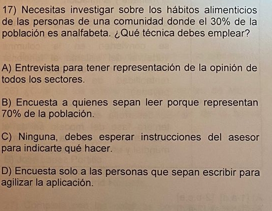 Necesitas investigar sobre los hábitos alimenticios
de las personas de una comunidad donde el 30% de la
población es analfabeta. ¿Qué técnica debes emplear?
A) Entrevista para tener representación de la opinión de
todos los sectores.
B) Encuesta a quienes sepan leer porque representan
70% de la población.
C) Ninguna, debes esperar instrucciones del asesor
para indicarte qué hacer.
D) Encuesta solo a las personas que sepan escribir para
agilizar la aplicación.