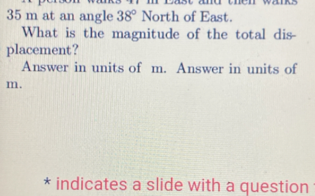 35 m at an angle 38° North of East. 
What is the magnitude of the total dis 
placement? 
Answer in units of m. Answer in units of
m. 
* indicates a slide with a question