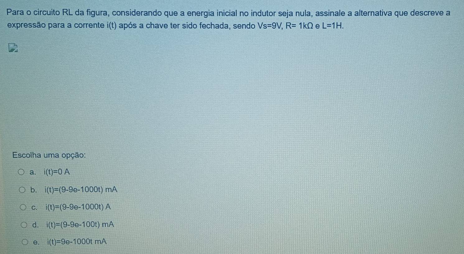 Para o circuito RL da figura, considerando que a energia inicial no indutor seja nula, assinale a alternativa que descreve a
expressão para a corrente i(t) após a chave ter sido fechada, sendo Vs=9V, R=1kOmega e L=1H. 
Escolha uma opção:
a. i(t)=0A
b. i(t)=(9-9e-1000t)mA
C. i(t)=(9-9e-1000t)A
d. i(t)=(9-9e-100t)mA
e. i(t)=9e-1000tmA