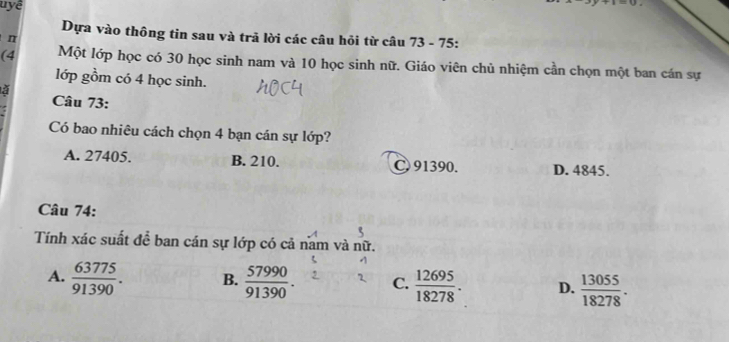 uyệ
t=u
Dựa vào thông tin sau và trã lời các câu hỏi từ câu 73 - 75:
π
(4 Một lớp học có 30 học sinh nam và 10 học sinh nữ. Giáo viên chủ nhiệm cần chọn một ban cán sự
lớp gồm có 4 học sinh.
ǎ Câu 73:
Có bao nhiêu cách chọn 4 bạn cán sự lớp?
A. 27405. B. 210. C 91390. D. 4845.
Câu 74:
Tính xác suất để ban cán sự lớp có cả nam và nữ.
A.  63775/91390 . B.  57990/91390 . C.  12695/18278 . D.  13055/18278 .