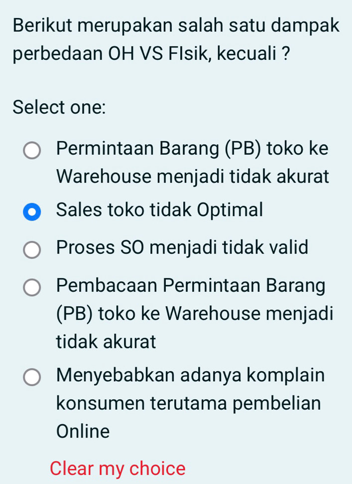 Berikut merupakan salah satu dampak
perbedaan OH VS FIsik, kecuali ?
Select one:
Permintaan Barang (PB) toko ke
Warehouse menjadi tidak akurat
Sales toko tidak Optimal
Proses SO menjadi tidak valid
Pembacaan Permintaan Barang
(PB) toko ke Warehouse menjadi
tidak akurat
Menyebabkan adanya komplain
konsumen terutama pembelian
Online
Clear my choice