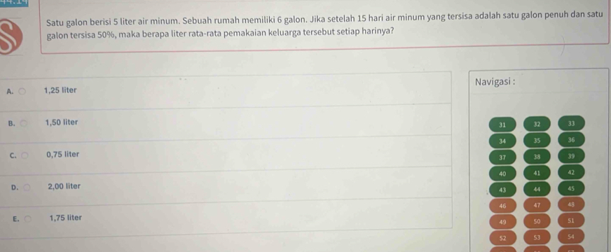 Satu galon berisi 5 liter air minum. Sebuah rumah memiliki 6 galon. Jika setelah 15 hari air minum yang tersisa adalah satu galon penuh dan satu
galon tersisa 50%, maka berapa liter rata-rata pemakaian keluarga tersebut setiap harinya?
Navigasi :
A. 1,25 liter
B. 1,50 liter 33
31 32
34 35 36
C. 0,75 liter 39
37 38
40 41 42
D. 2,00 liter
43 44 45
46 47 48
E. 1,75 liter
49 50 51
52 53 54