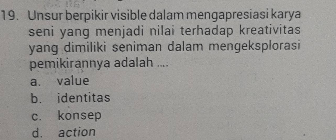 Unsur berpikir visible dalam mengapresiasi karya
seni yang menjadi nilai terhadap kreativitas
yang dimiliki seniman dalam mengeksplorasi
pemikirannya adalah ....
a. value
b. identitas
c. konsep
d. action