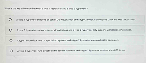 What is the key difference between a type 1 hypervisor and a type 2 hypervisor?
A type 1 hypervisor supports all server OS virtualization and a type 2 hypervisor supports Linux and Mac virtualization.
A type 1 hypervisor supports server virtualizations and a type 2 hypervisor only supports workstation virtualization.
A type 1 hypervisor runs on specialized systems and a type 2 hypervisor runs on desktop computers
A type 1 hypervisor runs directly on the system hardware and a type 2 hypervisor requires a host OS to run.