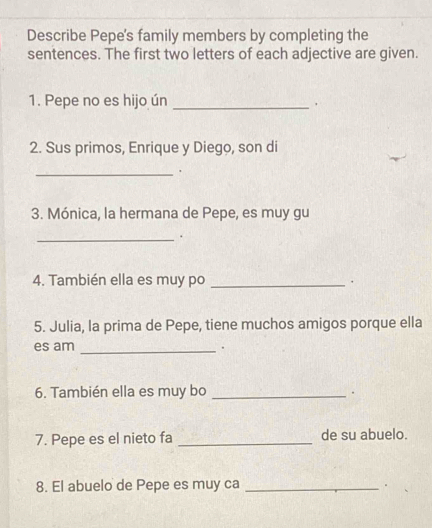 Describe Pepe's family members by completing the 
sentences. The first two letters of each adjective are given. 
1. Pepe no es hijo ún _. 
2. Sus primos, Enrique y Diego, son di 
_ 
3. Mónica, la hermana de Pepe, es muy gu 
_. 
4. También ella es muy po _. 
5. Julia, la prima de Pepe, tiene muchos amigos porque ella 
es am _. 
6. También ella es muy bo_ 
. 
7. Pepe es el nieto fa _de su abuelo. 
8. El abuelo de Pepe es muy ca _.