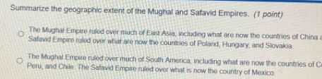 Summarize the geographic extent of the Mughal and Safavid Empires. (1 point)
The Mughal Empire ruled over much of East Asia, including what are now the countries of China
Safavid Empire ruled over what are now the countries of Poland, Hungary, and Slovakia
The Mughal Empire ruled over much of South America, including what are now the countries of C
Peru, and Chile. The Safavid Empire ruled over what is now the country of Mexico