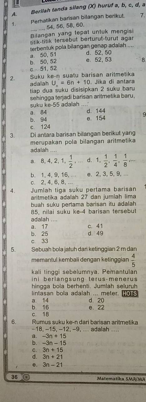 Berilah tanda silang (X) huruf a, b, c, d, a
1. Perhatikan barisan bilangan berikut. 1.
..., ..., 54, 56, 58, 60.
Bilangan yang tepat untuk mengisi
titik-titik tersebut berturut-turut agar
terbentuk pola bilangan genap adalah ....
a 50, 51 d. 52, 50
b. 50, 52 e 52, 53 8
c. 51, 52
2. Suku ke-n suatu barisan aritmetika
adalah U_n=6n+10 , Jika di antara
tiap dua suku disisipkan 2 suku baru
sehingga terjadi barisan aritmetika baru,
suku ke-55 adalah ....
a 84 d. 144
9
b. 94 e. 154
c. 124
3. Di antara barisan bilangan berikut yang
merupakan pola bilangan aritmetika
adalah ....
a. 8,4,2,1, 1/2 ,... d. 1, 1/2 , 1/4 , 1/8 ,...
b. 1, 4, 9, 16, ... e. 2, 3, 5, 9, ...
c. 2, 4, 6, 8, ...
4. Jumlah tiga suku pertama barisan
aritmetika adalah 27 dan jumlah lima
buah suku pertama barisan itu adalah
85, nilai suku ke-4 barisan tersebut
adalah ....
a. 17 c. 41
b. 25 d 49
c. 33
5. Sebuah bola jatuh dari ketinggian 2 m dan
memantul kembali dengan ketinggian  4/5 
kali tinggi sebelumnya. Pemantulan
ini berlangsung terus-menerus
hingga bola berhenti. Jumlah seluruh
lintasan bola adalah ... meter. hOtS
a. 14 d.20
b. 16 e. 22
c. 18
6. Rumus suku ke-n dari barisan aritmetika
-18, −15, −12, -9, ... adalah ....
a. -3n+15
b. -3n-15
C. 3n+15
d. 3n+21
e. 3n-21
36 Matematika SMA/MA