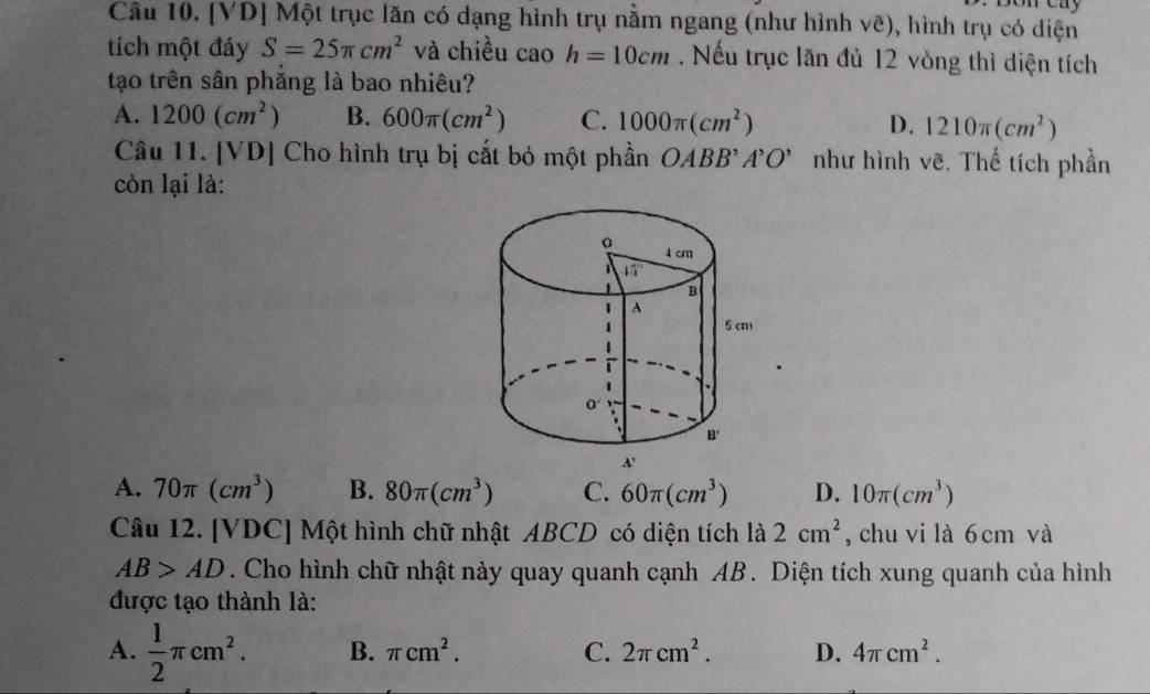 [VD] Một trục lăn có dạng hình trụ nằm ngang (như hình vẽ), hình trụ có diện
tích một đáy S=25π cm^2 và chiều cao h=10cm. Nếu trục lăn đủ 12 vòng thì diện tích
tạo trên sân phẳng là bao nhiêu?
A. 1200(cm^2) B. 600π (cm^2) C. 1000π (cm^2) D. 1210π (cm^2)
Câu 11. [VD] Cho hình trụ bị cắt bỏ một phần OABB . A'O' như hình vẽ. Thể tích phần
còn lại là:
A. 70π (cm^3) B. 80π (cm^3) C. 60π (cm^3) D. 10π (cm^3)
Câu 12. [VDC] Một hình chữ nhật ABCD có diện tích là 2cm^2 , chu vi là 6 cm và
AB>AD. Cho hình chữ nhật này quay quanh cạnh AB. Diện tích xung quanh của hình
được tạo thành là:
A.  1/2 π cm^2. B. π cm^2. C. 2π cm^2. D. 4π cm^2.