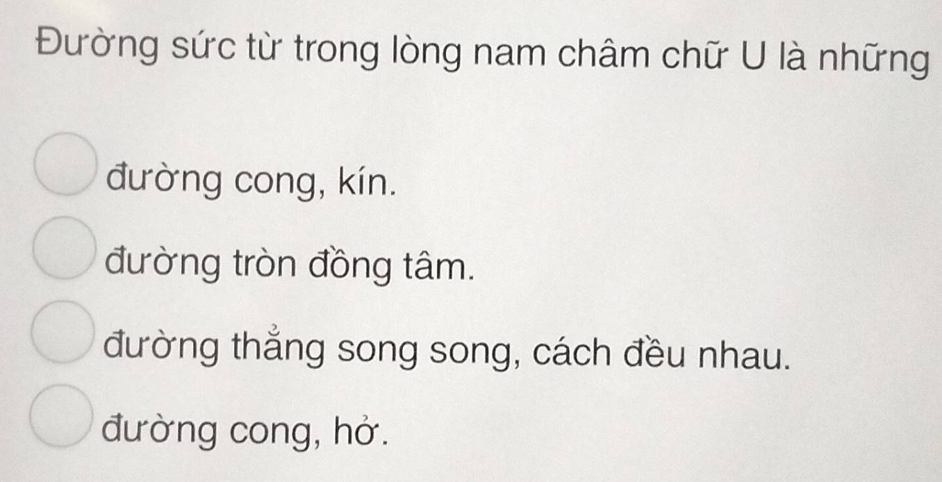 Đường sức từ trong lòng nam châm chữ U là những
đường cong, kín.
đường tròn đồng tâm.
đường thắng song song, cách đều nhau.
đường cong, hở.