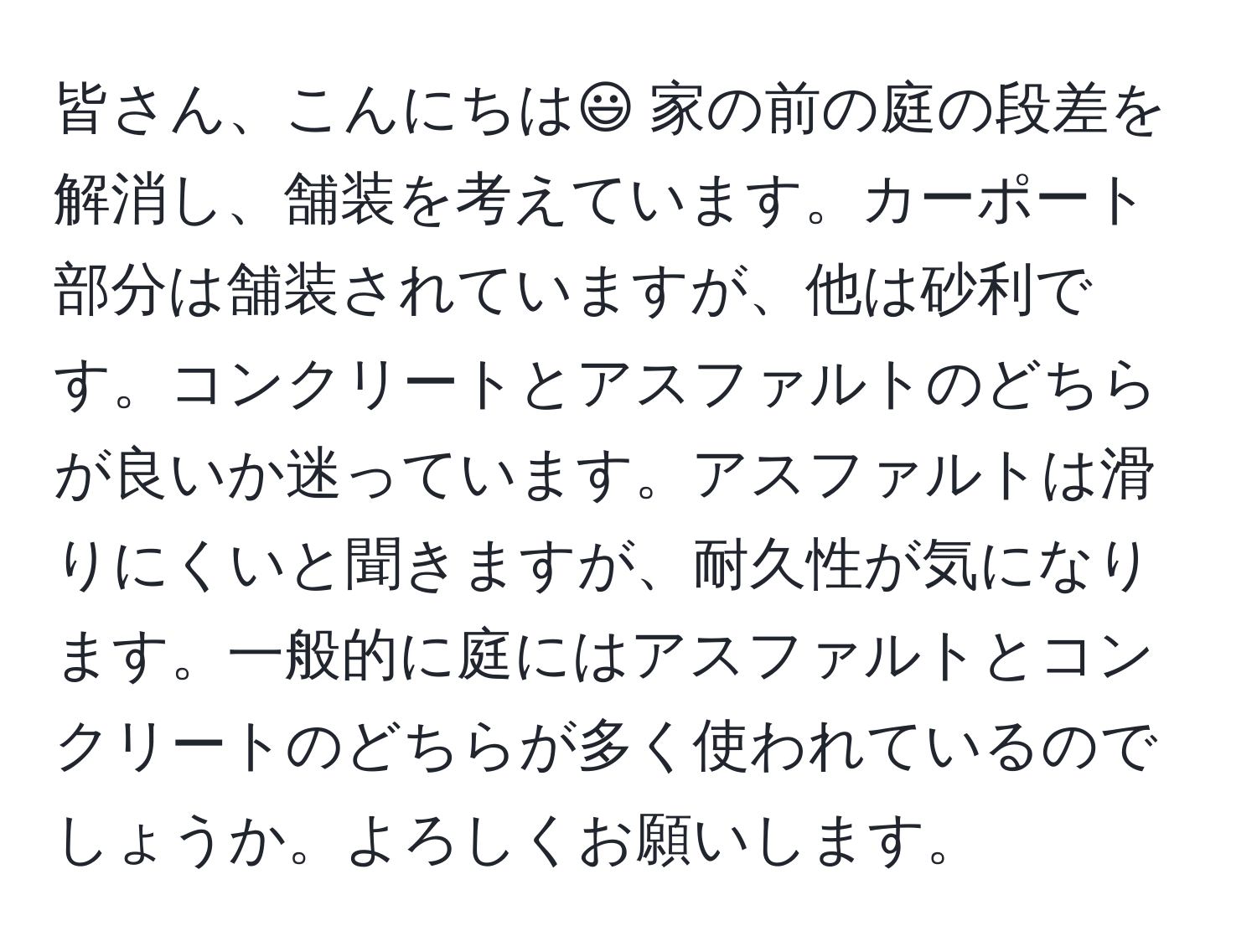 皆さん、こんにちは😃 家の前の庭の段差を解消し、舗装を考えています。カーポート部分は舗装されていますが、他は砂利です。コンクリートとアスファルトのどちらが良いか迷っています。アスファルトは滑りにくいと聞きますが、耐久性が気になります。一般的に庭にはアスファルトとコンクリートのどちらが多く使われているのでしょうか。よろしくお願いします。